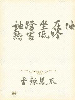 她跨坐在他的炽热处低吟