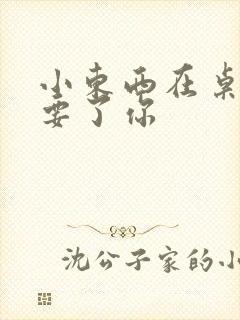 小东西在桌子上要了你