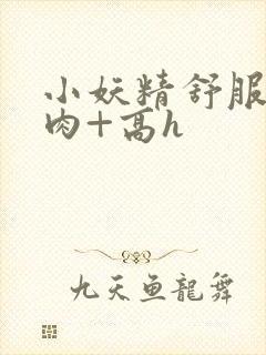 小妖精舒服吗+肉+高h