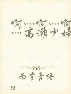 啊灬啊灬啊灬快灬高潮少妇小说