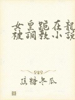 女皇跪在龙椅前被调教小说