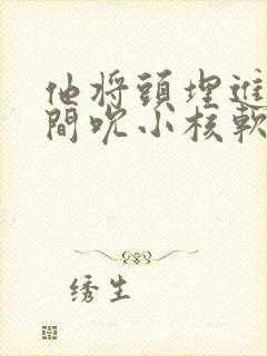 他将头埋进双腿间吮小核软件