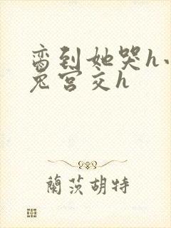 脔到她哭h小白兔宫交h