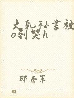 大乳秘书被cao到哭h