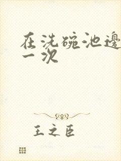 在洗碗池边要了一次