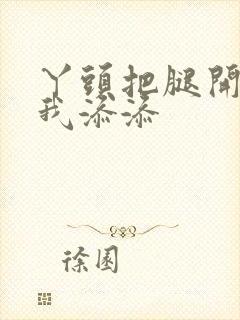 丫头把腿开大让我添添