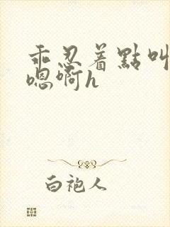 乖忍着点叫出来嗯啊h