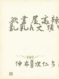 欲书屋高辣h文乱乳h文视频