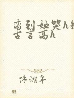 脔到她哭h粗话古言高h