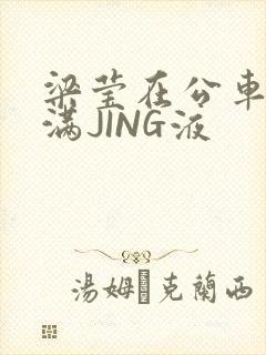 梁莹在公车被灌满JING液