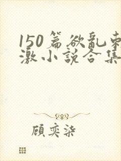 150篇欲乱刺激小说合集