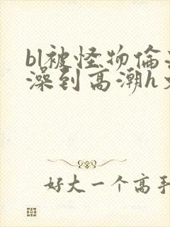 bl被怪物伦流澡到高潮h文