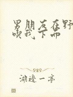 男朋友在野外猛吃我下面