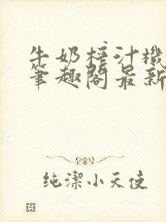 牛奶榨汁机po笔趣阁最新更新内容