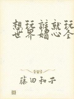 想玩谁就玩谁的世界媚心全文阅读