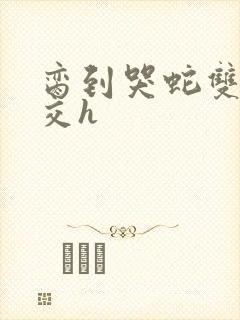 脔到哭蛇双根宫交h