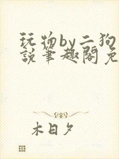 玩物by二狗小说笔趣阁免费阅读