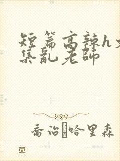 短篇高辣h文合集乱老师
