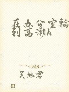 在办公室轮流澡到高潮h