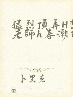 猛烈顶弄H禁欲老师h春潮视频