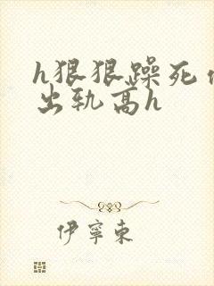 h狠狠躁死你h出轨高h