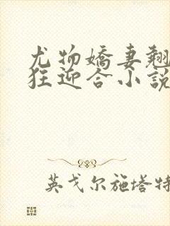 尤物娇妻翘臀疯狂迎合小说