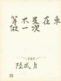 等不及在车里先做一次