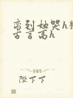 脔到她哭h粗话古言高h