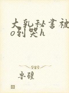 大乳秘书被cao到哭h