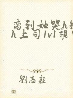 脔到她哭h粗话h上司1v1视频