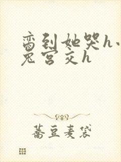 脔到她哭h小白兔宫交h