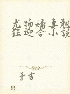 尤物娇妻翘臀疯狂迎合小说