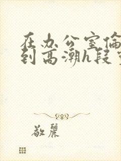 在办公室伦流澡到高潮h段灵兮