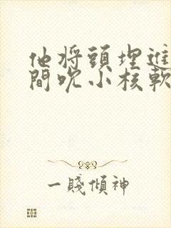 他将头埋进双腿间吮小核软件