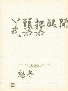 丫头把腿开大让我添添