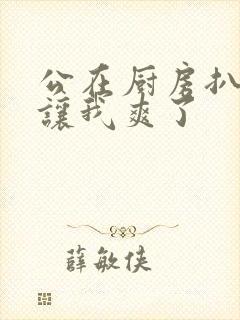 公在厨房扒开腿让我爽了