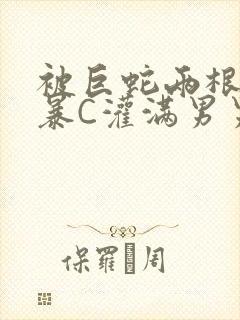 被巨蛇两根强制暴C灌满男男漫画