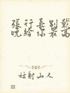 张行长别戴了今晚给你最高的待遇