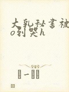 大乳秘书被cao到哭h