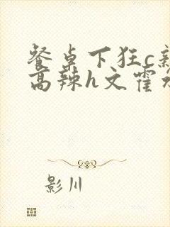 餐桌下狂c亲女高辣h文霍水