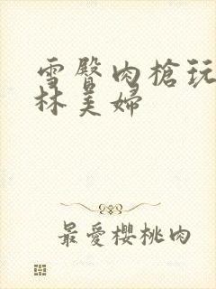 雪臀肉枪玩遍武林美妇