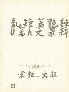 乱短篇艳辣500篇h文最新章节