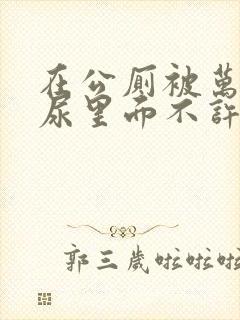 在公厕被万人C尿里面不许漏出来