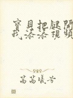 宝贝把腿开大让我添添视频