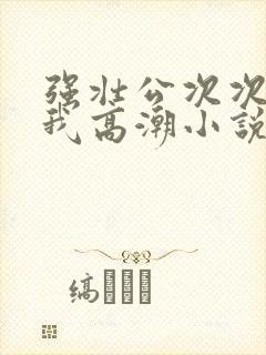 强壮公次次弄得我高潮小说