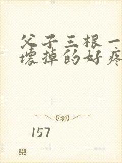 父子三根一起会坏掉的好疼