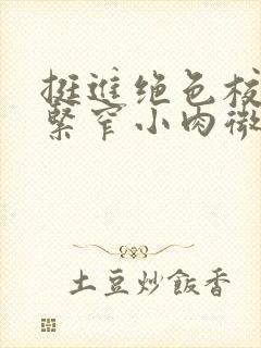 挺进绝色校花的紧窄小肉微博