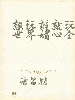 想玩谁就玩谁的世界媚心全文阅读