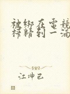 被绑在电竞椅上榨精到一滴不剩