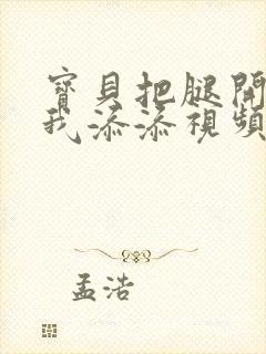 宝贝把腿开大让我添添视频